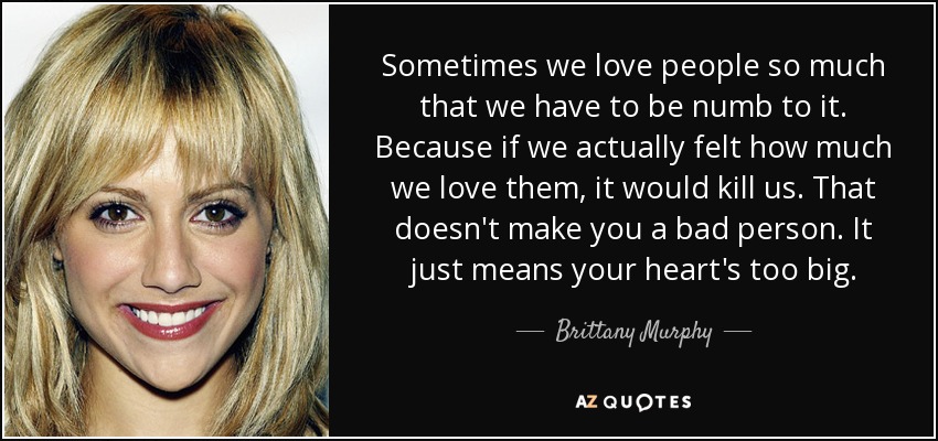 Sometimes we love people so much that we have to be numb to it. Because if we actually felt how much we love them, it would kill us. That doesn't make you a bad person. It just means your heart's too big. - Brittany Murphy