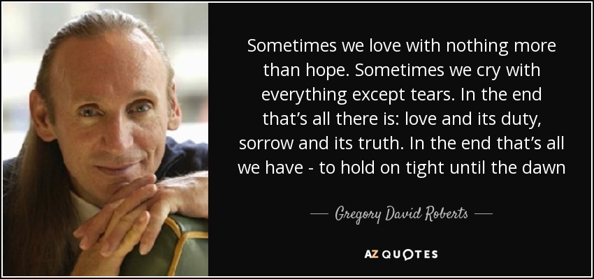 Sometimes we love with nothing more than hope. Sometimes we cry with everything except tears. In the end that’s all there is: love and its duty, sorrow and its truth. In the end that’s all we have - to hold on tight until the dawn - Gregory David Roberts