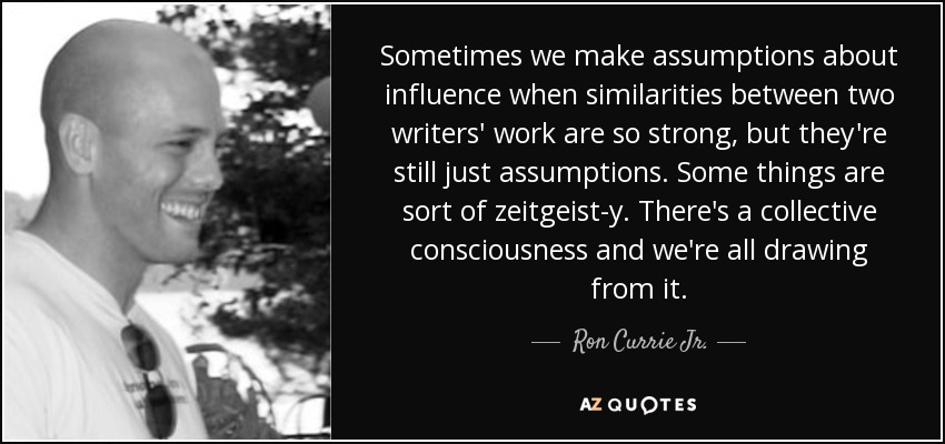 Sometimes we make assumptions about influence when similarities between two writers' work are so strong, but they're still just assumptions. Some things are sort of zeitgeist-y. There's a collective consciousness and we're all drawing from it. - Ron Currie Jr.