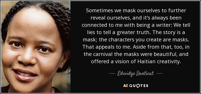Sometimes we mask ourselves to further reveal ourselves, and it's always been connected to me with being a writer: We tell lies to tell a greater truth. The story is a mask; the characters you create are masks. That appeals to me. Aside from that, too, in the carnival the masks were beautiful, and offered a vision of Haitian creativity. - Edwidge Danticat