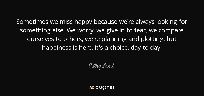 Sometimes we miss happy because we're always looking for something else. We worry, we give in to fear, we compare ourselves to others, we're planning and plotting, but happiness is here, it's a choice, day to day. - Cathy Lamb