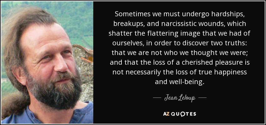 Sometimes we must undergo hardships, breakups, and narcissistic wounds, which shatter the flattering image that we had of ourselves, in order to discover two truths: that we are not who we thought we were; and that the loss of a cherished pleasure is not necessarily the loss of true happiness and well-being. - Jean Leloup
