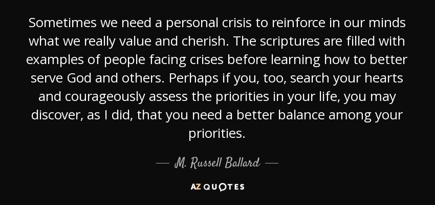 Sometimes we need a personal crisis to reinforce in our minds what we really value and cherish. The scriptures are filled with examples of people facing crises before learning how to better serve God and others. Perhaps if you, too, search your hearts and courageously assess the priorities in your life, you may discover, as I did, that you need a better balance among your priorities. - M. Russell Ballard