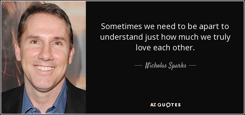 Sometimes we need to be apart to understand just how much we truly love each other . - Nicholas Sparks