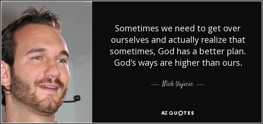 Sometimes we need to get over ourselves and actually realize that sometimes, God has a better plan. God's ways are higher than ours. - Nick Vujicic
