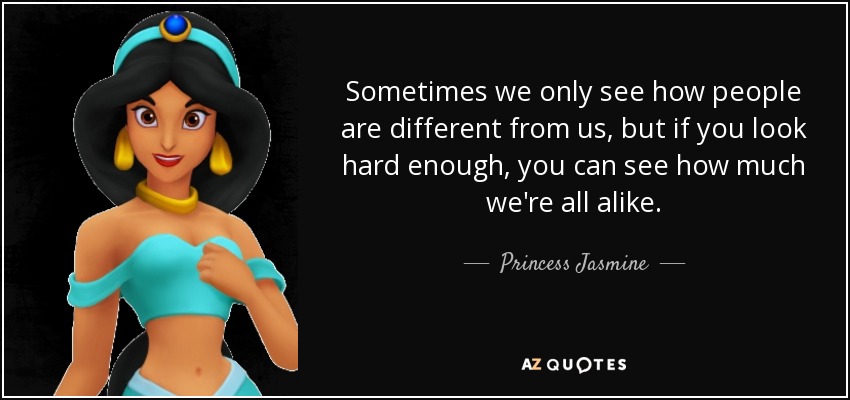 Sometimes we only see how people are different from us, but if you look hard enough, you can see how much we're all alike. - Princess Jasmine