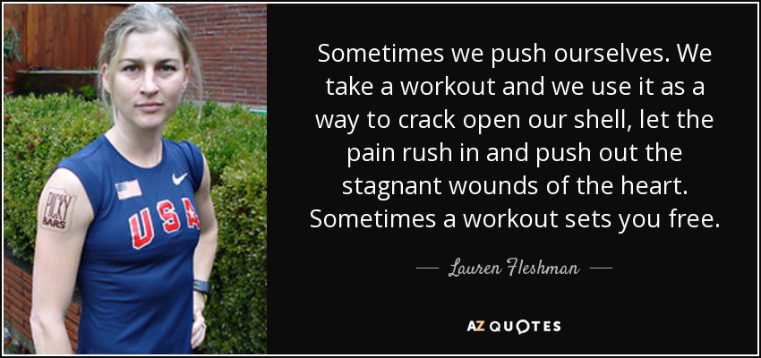 Sometimes we push ourselves. We take a workout and we use it as a way to crack open our shell, let the pain rush in and push out the stagnant wounds of the heart. Sometimes a workout sets you free. - Lauren Fleshman