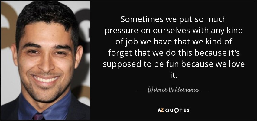 Sometimes we put so much pressure on ourselves with any kind of job we have that we kind of forget that we do this because it's supposed to be fun because we love it. - Wilmer Valderrama