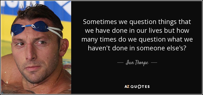 Sometimes we question things that we have done in our lives but how many times do we question what we haven't done in someone else's? - Ian Thorpe