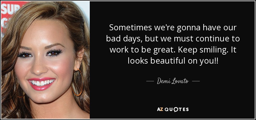 Sometimes we're gonna have our bad days, but we must continue to work to be great. Keep smiling. It looks beautiful on you!! - Demi Lovato