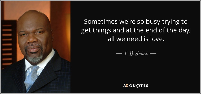 Sometimes we're so busy trying to get things and at the end of the day, all we need is love. - T. D. Jakes