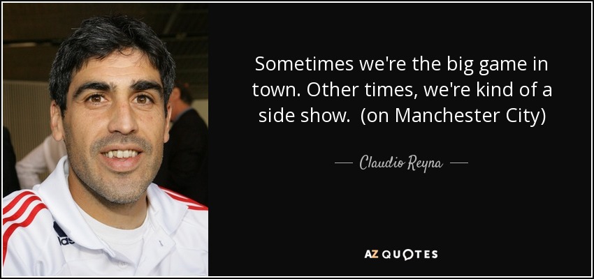 Sometimes we're the big game in town. Other times, we're kind of a side show. (on Manchester City) - Claudio Reyna