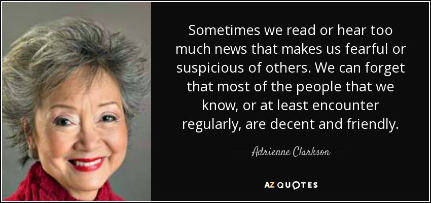 Sometimes we read or hear too much news that makes us fearful or suspicious of others. We can forget that most of the people that we know, or at least encounter regularly, are decent and friendly. - Adrienne Clarkson