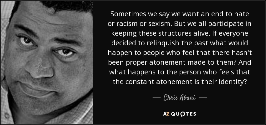 Sometimes we say we want an end to hate or racism or sexism. But we all participate in keeping these structures alive. If everyone decided to relinquish the past what would happen to people who feel that there hasn't been proper atonement made to them? And what happens to the person who feels that the constant atonement is their identity? - Chris Abani