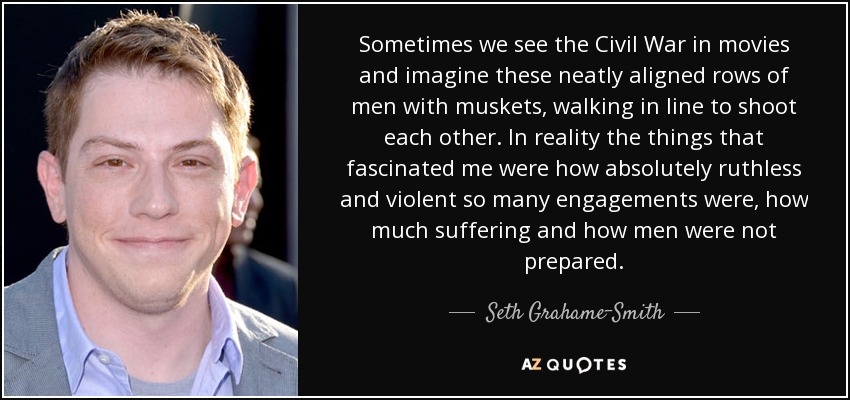 Sometimes we see the Civil War in movies and imagine these neatly aligned rows of men with muskets, walking in line to shoot each other. In reality the things that fascinated me were how absolutely ruthless and violent so many engagements were, how much suffering and how men were not prepared. - Seth Grahame-Smith