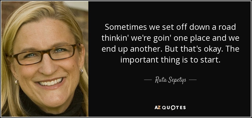 Sometimes we set off down a road thinkin' we're goin' one place and we end up another. But that's okay. The important thing is to start. - Ruta Sepetys
