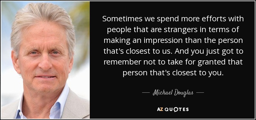 Sometimes we spend more efforts with people that are strangers in terms of making an impression than the person that's closest to us. And you just got to remember not to take for granted that person that's closest to you. - Michael Douglas
