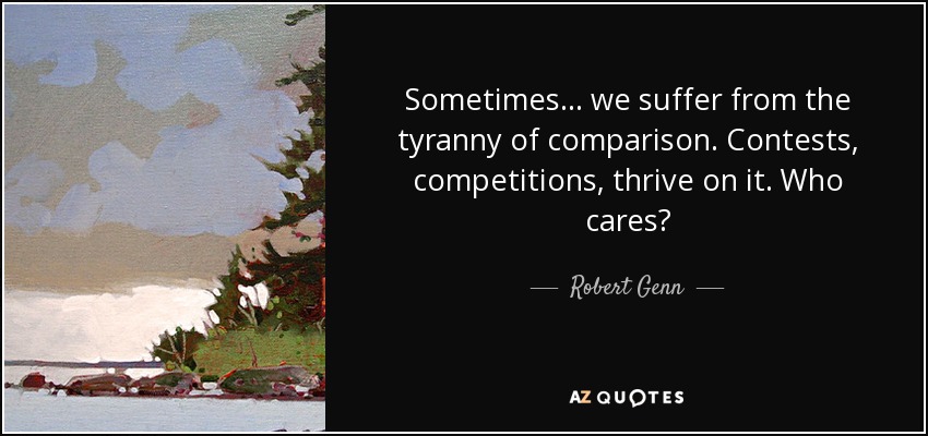Sometimes... we suffer from the tyranny of comparison. Contests, competitions, thrive on it. Who cares? - Robert Genn