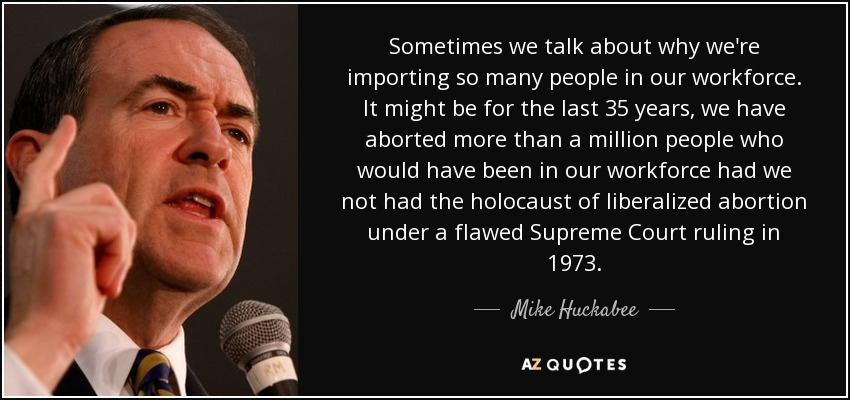 Sometimes we talk about why we're importing so many people in our workforce. It might be for the last 35 years, we have aborted more than a million people who would have been in our workforce had we not had the holocaust of liberalized abortion under a flawed Supreme Court ruling in 1973. - Mike Huckabee