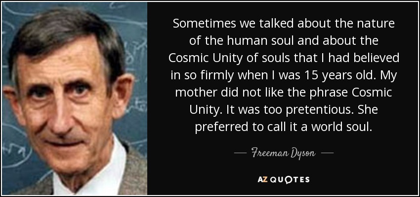 Sometimes we talked about the nature of the human soul and about the Cosmic Unity of souls that I had believed in so firmly when I was 15 years old. My mother did not like the phrase Cosmic Unity. It was too pretentious. She preferred to call it a world soul. - Freeman Dyson