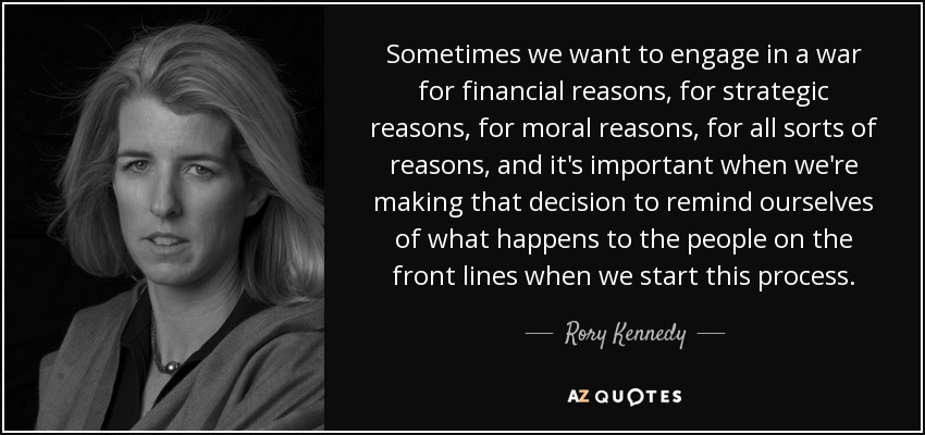 Sometimes we want to engage in a war for financial reasons, for strategic reasons, for moral reasons, for all sorts of reasons, and it's important when we're making that decision to remind ourselves of what happens to the people on the front lines when we start this process. - Rory Kennedy