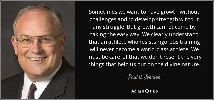 Sometimes we want to have growth without challenges and to develop strength without any struggle. But growth cannot come by taking the easy way. We clearly understand that an athlete who resists rigorous training will never become a world-class athlete. We must be careful that we don't resent the very things that help us put on the divine nature. - Paul V. Johnson