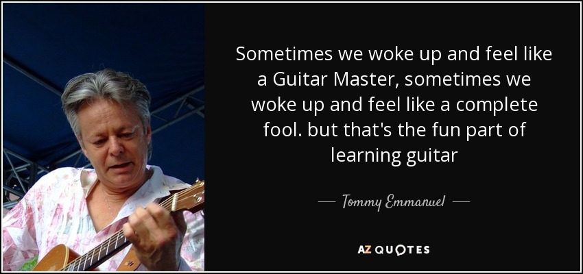Sometimes we woke up and feel like a Guitar Master, sometimes we woke up and feel like a complete fool. but that's the fun part of learning guitar - Tommy Emmanuel