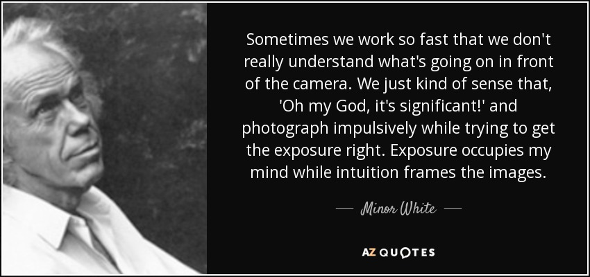 Sometimes we work so fast that we don't really understand what's going on in front of the camera. We just kind of sense that, 'Oh my God, it's significant!' and photograph impulsively while trying to get the exposure right. Exposure occupies my mind while intuition frames the images. - Minor White