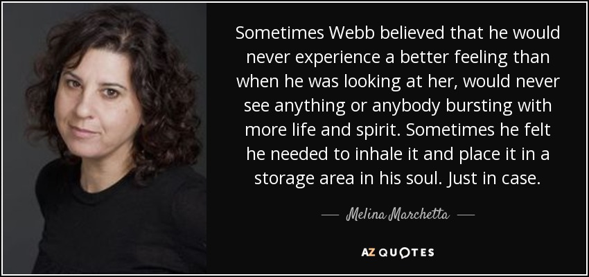 Sometimes Webb believed that he would never experience a better feeling than when he was looking at her, would never see anything or anybody bursting with more life and spirit. Sometimes he felt he needed to inhale it and place it in a storage area in his soul. Just in case. - Melina Marchetta