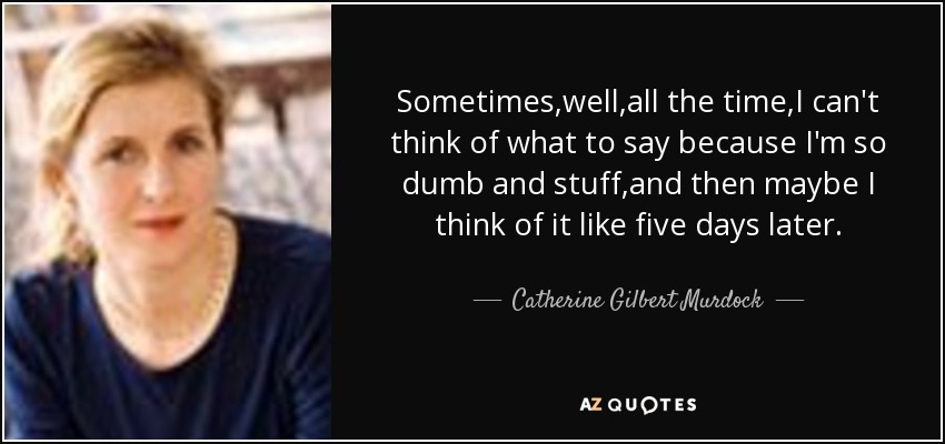 Sometimes,well,all the time,I can't think of what to say because I'm so dumb and stuff,and then maybe I think of it like five days later. - Catherine Gilbert Murdock