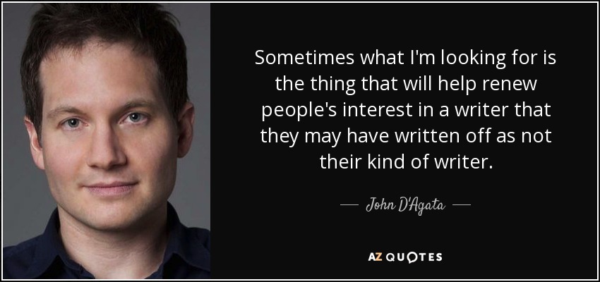 Sometimes what I'm looking for is the thing that will help renew people's interest in a writer that they may have written off as not their kind of writer. - John D'Agata