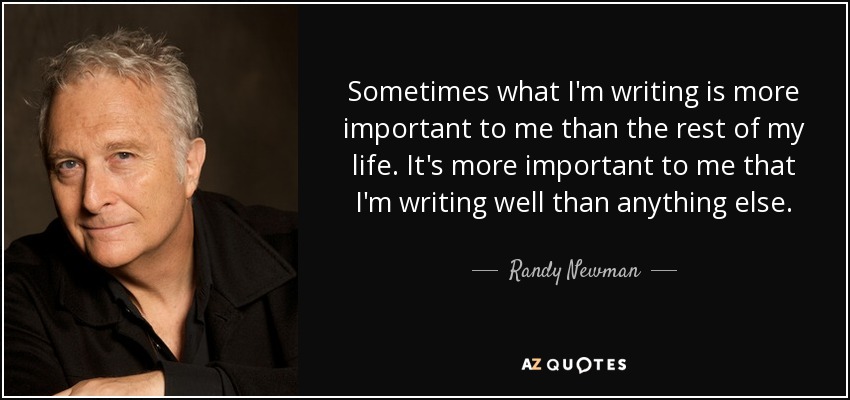 Sometimes what I'm writing is more important to me than the rest of my life. It's more important to me that I'm writing well than anything else. - Randy Newman