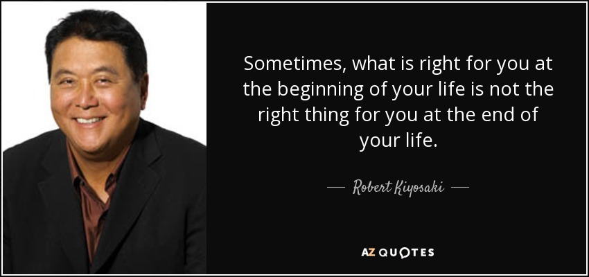 Sometimes, what is right for you at the beginning of your life is not the right thing for you at the end of your life. - Robert Kiyosaki