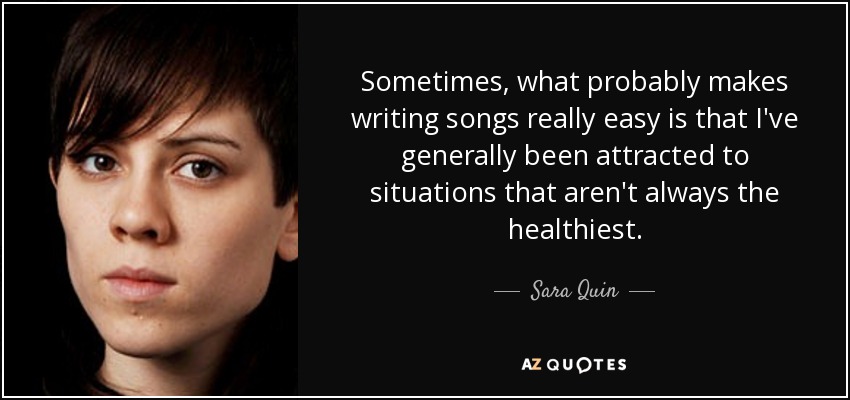 Sometimes, what probably makes writing songs really easy is that I've generally been attracted to situations that aren't always the healthiest. - Sara Quin