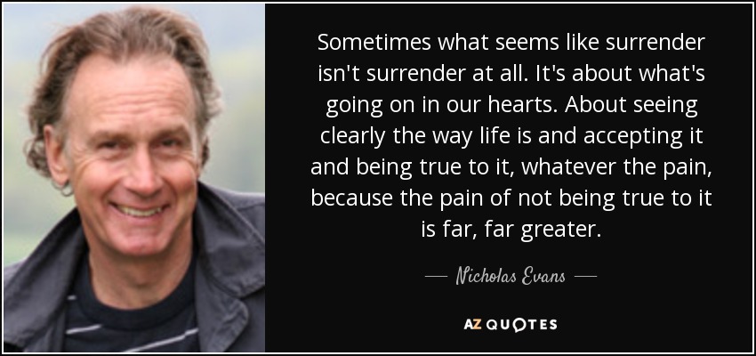 Sometimes what seems like surrender isn't surrender at all. It's about what's going on in our hearts. About seeing clearly the way life is and accepting it and being true to it, whatever the pain, because the pain of not being true to it is far, far greater. - Nicholas Evans