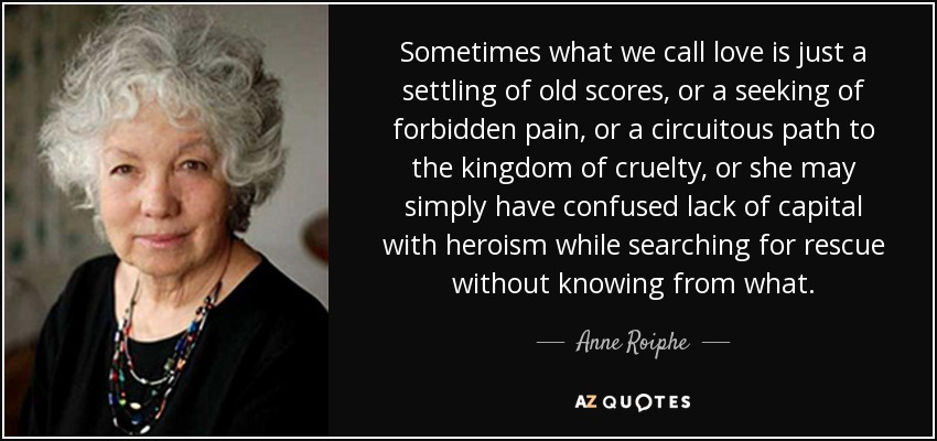 Sometimes what we call love is just a settling of old scores, or a seeking of forbidden pain, or a circuitous path to the kingdom of cruelty, or she may simply have confused lack of capital with heroism while searching for rescue without knowing from what. - Anne Roiphe