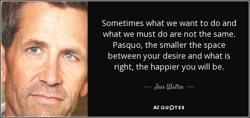 Sometimes what we want to do and what we must do are not the same. Pasquo, the smaller the space between your desire and what is right, the happier you will be. - Jess Walter