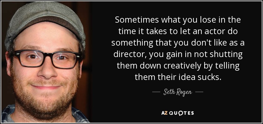 Sometimes what you lose in the time it takes to let an actor do something that you don't like as a director, you gain in not shutting them down creatively by telling them their idea sucks. - Seth Rogen