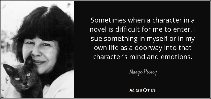Sometimes when a character in a novel is difficult for me to enter, I sue something in myself or in my own life as a doorway into that character's mind and emotions. - Marge Piercy