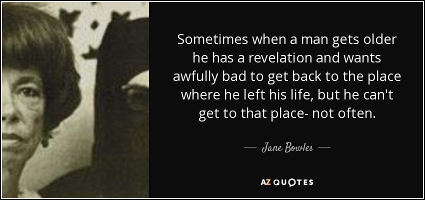 Sometimes when a man gets older he has a revelation and wants awfully bad to get back to the place where he left his life, but he can't get to that place- not often. - Jane Bowles