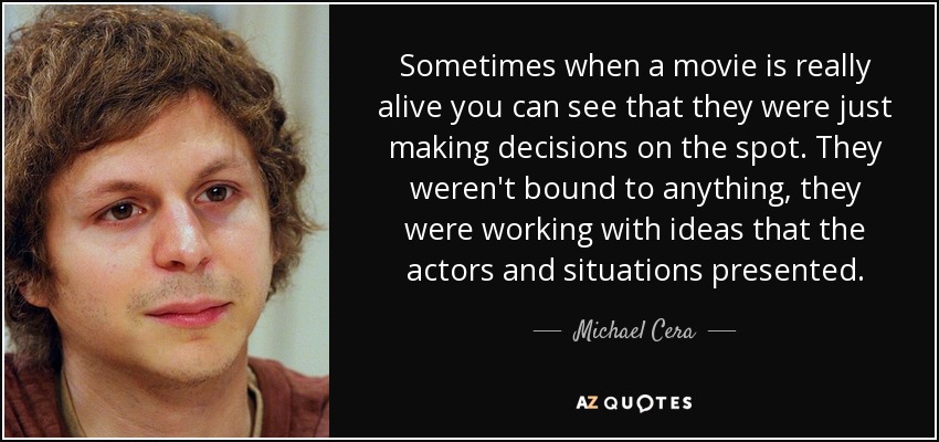 Sometimes when a movie is really alive you can see that they were just making decisions on the spot. They weren't bound to anything, they were working with ideas that the actors and situations presented. - Michael Cera
