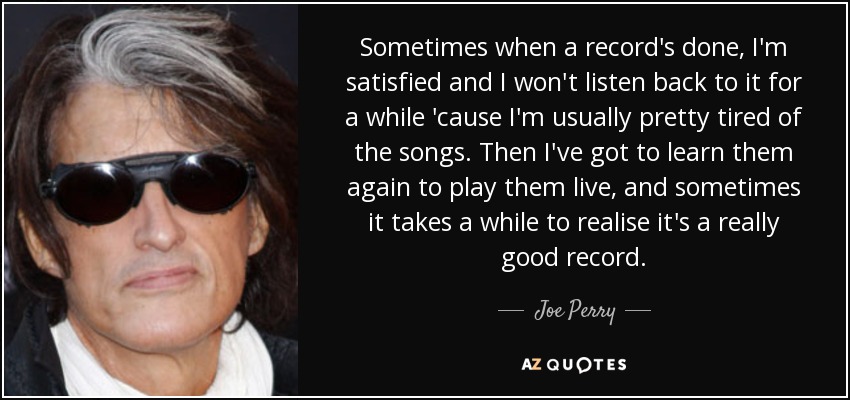 Sometimes when a record's done, I'm satisfied and I won't listen back to it for a while 'cause I'm usually pretty tired of the songs. Then I've got to learn them again to play them live, and sometimes it takes a while to realise it's a really good record. - Joe Perry
