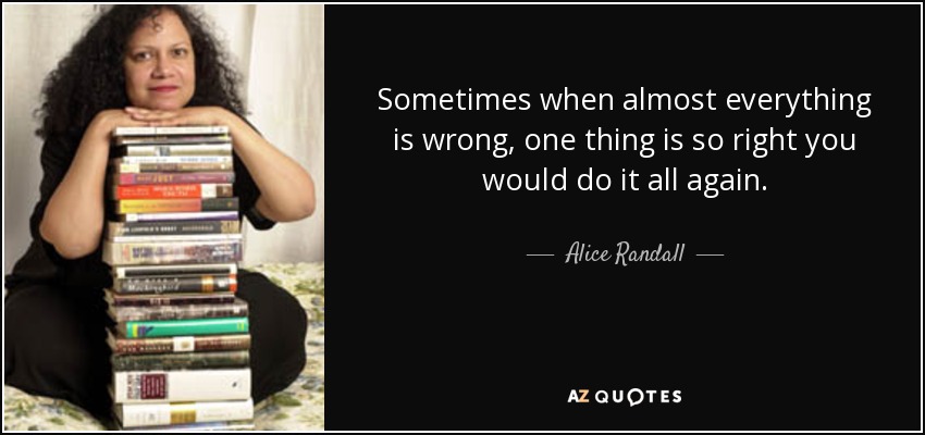 Sometimes when almost everything is wrong, one thing is so right you would do it all again. - Alice Randall
