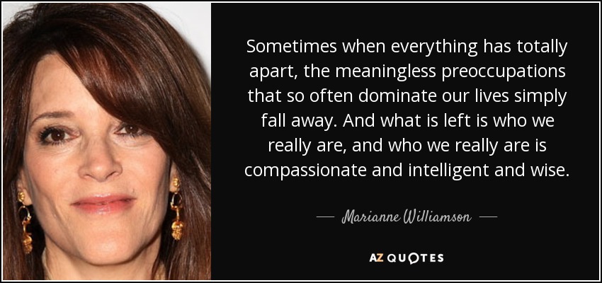 Sometimes when everything has totally apart, the meaningless preoccupations that so often dominate our lives simply fall away. And what is left is who we really are, and who we really are is compassionate and intelligent and wise. - Marianne Williamson