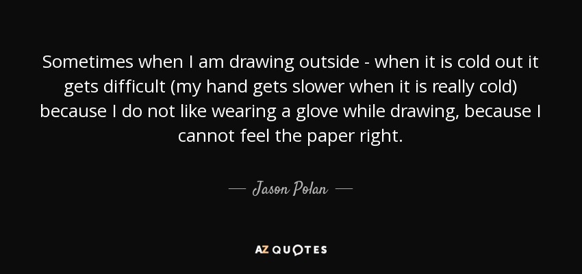 Sometimes when I am drawing outside - when it is cold out it gets difficult (my hand gets slower when it is really cold) because I do not like wearing a glove while drawing, because I cannot feel the paper right. - Jason Polan