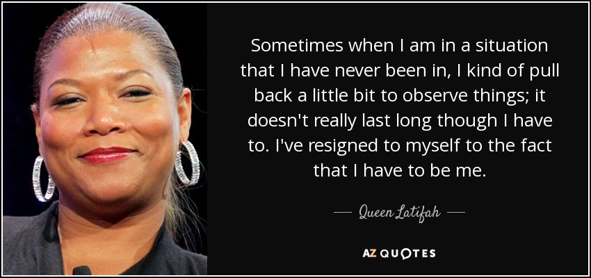Sometimes when I am in a situation that I have never been in, I kind of pull back a little bit to observe things; it doesn't really last long though I have to. I've resigned to myself to the fact that I have to be me. - Queen Latifah