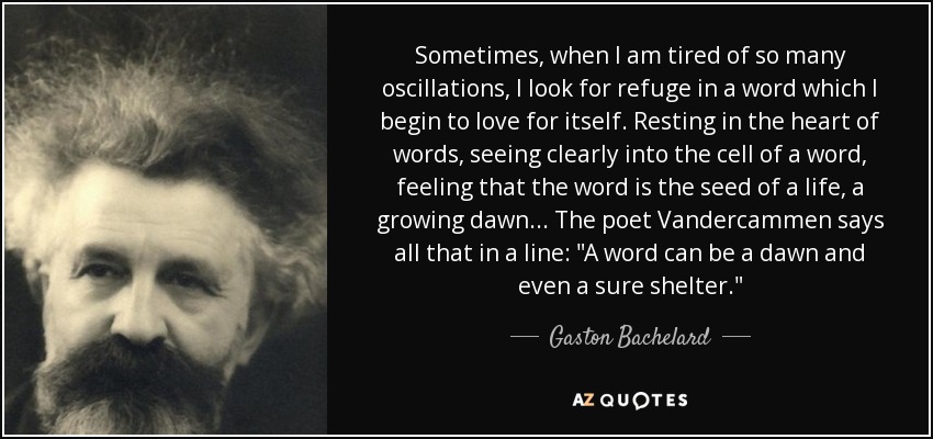Sometimes, when I am tired of so many oscillations, I look for refuge in a word which I begin to love for itself. Resting in the heart of words, seeing clearly into the cell of a word, feeling that the word is the seed of a life, a growing dawn... The poet Vandercammen says all that in a line: 