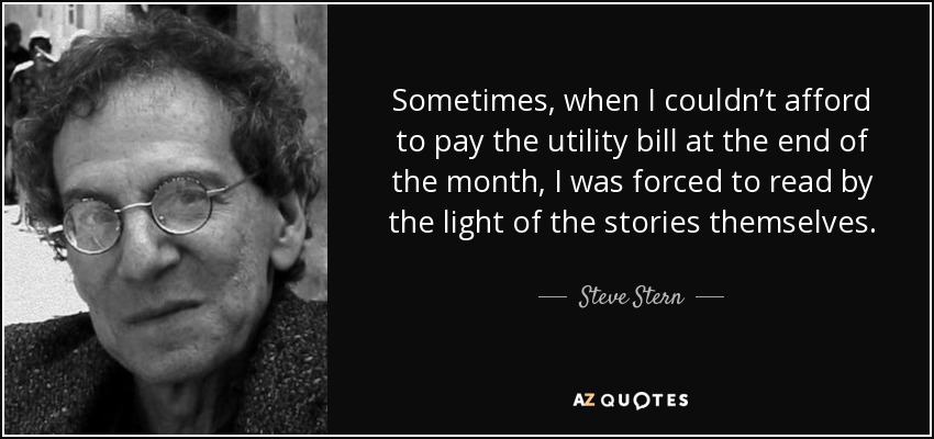 Sometimes, when I couldn’t afford to pay the utility bill at the end of the month, I was forced to read by the light of the stories themselves. - Steve Stern
