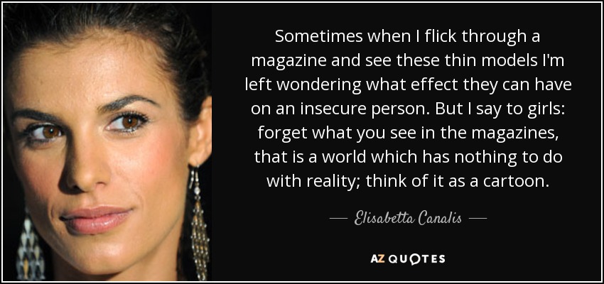 Sometimes when I flick through a magazine and see these thin models I'm left wondering what effect they can have on an insecure person. But I say to girls: forget what you see in the magazines, that is a world which has nothing to do with reality; think of it as a cartoon. - Elisabetta Canalis