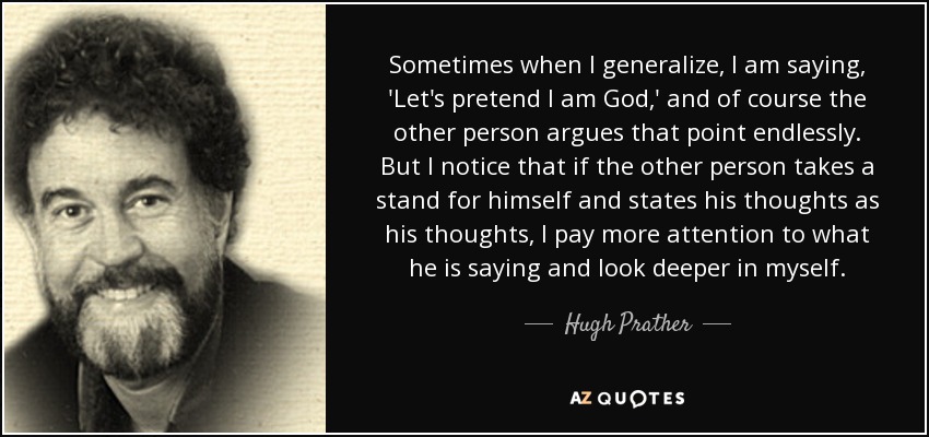 Sometimes when I generalize, I am saying, 'Let's pretend I am God,' and of course the other person argues that point endlessly. But I notice that if the other person takes a stand for himself and states his thoughts as his thoughts, I pay more attention to what he is saying and look deeper in myself. - Hugh Prather